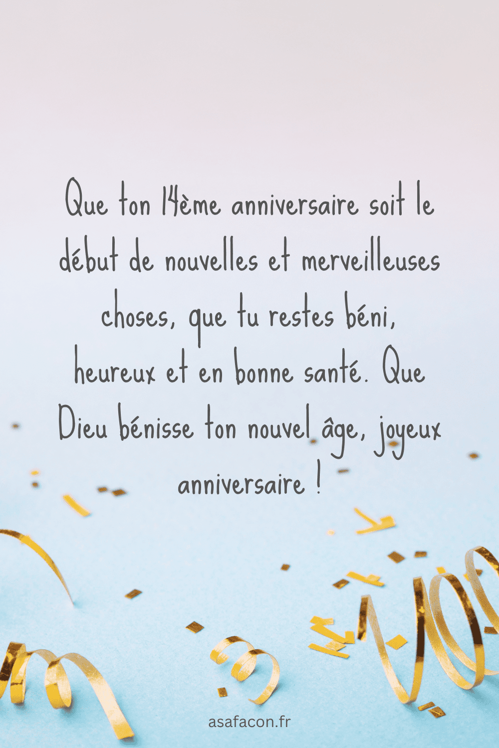 Que ton 14ème anniversaire soit le début de nouvelles et merveilleuses choses, que tu restes béni, heureux et en bonne santé. Que Dieu bénisse ton nouvel âge, joyeux anniversaire !