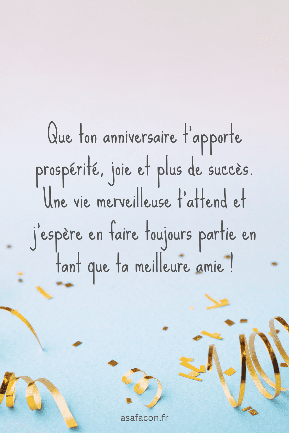 Que ton anniversaire t'apporte prospérité, joie et plus de succès. Une vie merveilleuse t'attend et j’espère en faire toujours partie en tant que ta meilleure amie !