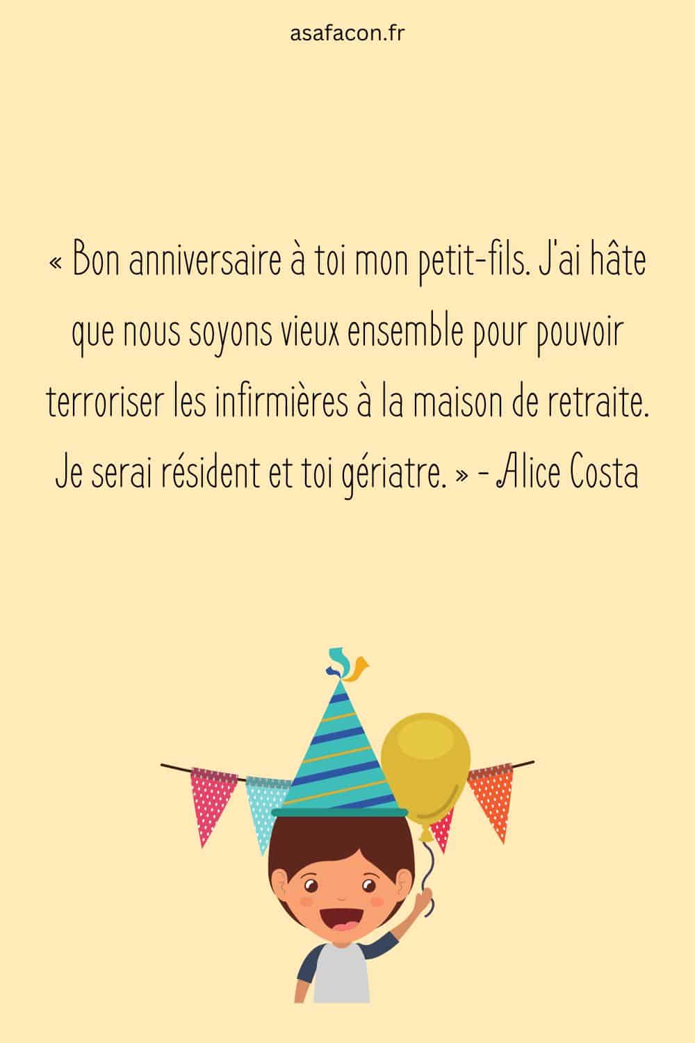 « Bon anniversaire à toi mon petit-fils. J'ai hâte que nous soyons vieux ensemble pour pouvoir terroriser les infirmières à la maison de retraite. Je serai résident et toi gériatre. » - Alice Costa