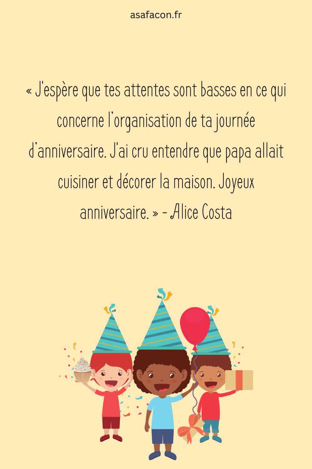 « J'espère que tes attentes sont basses en ce qui concerne l’organisation de ta journée d’anniversaire. J'ai cru entendre que papa allait cuisiner et décorer la maison. Joyeux anniversaire. » - Alice Costa